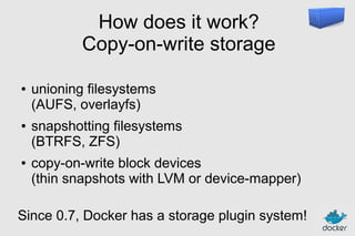 How does it work?
Copy-on-write storage
●

●

●

unioning filesystems
(AUFS, overlayfs)
snapshotting filesystems
(BTRFS, ZFS)
copy-on-write block devices
(thin snapshots with LVM or device-mapper)

Since 0.7, Docker has a storage plugin system!

 