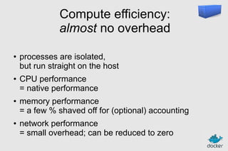 Compute efficiency:
almost no overhead
●

●

●

●

processes are isolated,
but run straight on the host
CPU performance
= native performance
memory performance
= a few % shaved off for (optional) accounting
network performance
= small overhead; can be reduced to zero

 