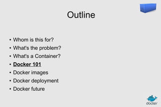 Outline
●

Whom is this for?

●

What's the problem?

●

What's a Container?

●

Docker 101

●

Docker images

●

Docker deployment

●

Docker future

 