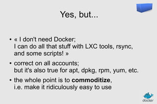 Yes, but...
●

●

●

« I don't need Docker;
I can do all that stuff with LXC tools, rsync,
and some scripts! »
correct on all accounts;
but it's also true for apt, dpkg, rpm, yum, etc.
the whole point is to commoditize,
i.e. make it ridiculously easy to use

 