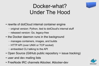 Docker-what?
Under The Hood
●

rewrite of dotCloud internal container engine
–
–

●

original version: Python, tied to dotCloud's internal stuff
released version: Go, legacy-free

the Docker daemon runs in the background
–

manages containers, images, and builds

–

HTTP API (over UNIX or TCP socket)

–

embedded CLI talking to the API

●

Open Source (GitHub public repository + issue tracking)

●

user and dev mailing lists

●

FreeNode IRC channels #docker, #docker-dev

 