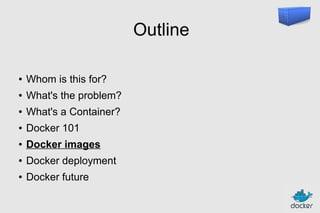 Outline
●

Whom is this for?

●

What's the problem?

●

What's a Container?

●

Docker 101

●

Docker images

●

Docker deployment

●

Docker future

 