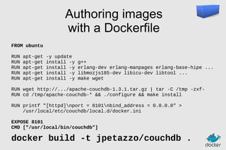 Authoring images
with a Dockerfile
FROM ubuntu
RUN
RUN
RUN
RUN
RUN

apt-get
apt-get
apt-get
apt-get
apt-get

-y update
install -y
install -y
install -y
install -y

g++
erlang-dev erlang-manpages erlang-base-hipe ...
libmozjs185-dev libicu-dev libtool ...
make wget

RUN wget http://.../apache-couchdb-1.3.1.tar.gz | tar -C /tmp -zxfRUN cd /tmp/apache-couchdb-* && ./configure && make install
RUN printf "[httpd]nport = 8101nbind_address = 0.0.0.0" >
/usr/local/etc/couchdb/local.d/docker.ini
EXPOSE 8101
CMD ["/usr/local/bin/couchdb"]

docker build -t jpetazzo/couchdb .

 