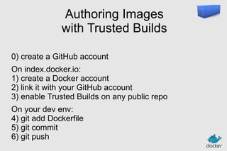 Authoring Images
with Trusted Builds
0) create a GitHub account
On index.docker.io:
1) create a Docker account
2) link it with your GitHub account
3) enable Trusted Builds on any public repo
On your dev env:
4) git add Dockerfile
5) git commit
6) git push

 