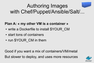 Authoring Images
with Chef/Puppet/Ansible/Salt/...
Plan A: « my other VM is a container »
●

write a Dockerfile to install $YOUR_CM

●

start tons of containers

●

run $YOUR_CM in them

Good if you want a mix of containers/VM/metal
But slower to deploy, and uses more resources

 