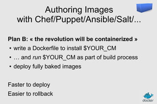 Authoring Images
with Chef/Puppet/Ansible/Salt/...
Plan B: « the revolution will be containerized »
●

write a Dockerfile to install $YOUR_CM

●

… and run $YOUR_CM as part of build process

●

deploy fully baked images

Faster to deploy
Easier to rollback

 