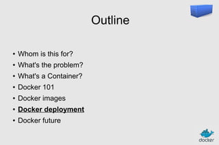 Outline
●

Whom is this for?

●

What's the problem?

●

What's a Container?

●

Docker 101

●

Docker images

●

Docker deployment

●

Docker future

 