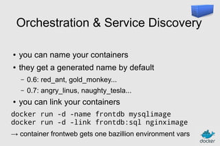 Orchestration & Service Discovery
●

you can name your containers

●

they get a generated name by default
–
–

●

0.6: red_ant, gold_monkey...
0.7: angry_linus, naughty_tesla...

you can link your containers

docker run -d -name frontdb mysqlimage
docker run -d -link frontdb:sql nginximage
→ container frontweb gets one bazillion environment vars

 