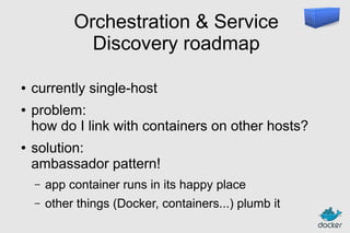 Orchestration & Service
Discovery roadmap
●
●

●

currently single-host
problem:
how do I link with containers on other hosts?
solution:
ambassador pattern!
–

app container runs in its happy place

–

other things (Docker, containers...) plumb it

 