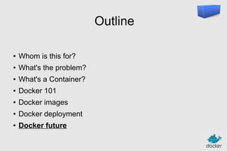 Outline
●

Whom is this for?

●

What's the problem?

●

What's a Container?

●

Docker 101

●

Docker images

●

Docker deployment

●

Docker future

 