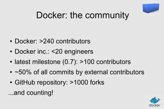 Docker: the community
●

Docker: >240 contributors

●

Docker inc.: <20 engineers

●

latest milestone (0.7): >100 contributors

●

~50% of all commits by external contributors

●

GitHub repository: >1000 forks

...and counting!

 