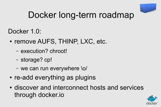 Docker long-term roadmap
Docker 1.0:
●

remove AUFS, THINP, LXC, etc.
–
–

●

storage? cp!

–
●

execution? chroot!
we can run everywhere o/

re-add everything as plugins
discover and interconnect hosts and services
through docker.io

 
