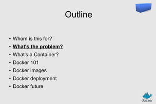 Outline
●

Whom is this for?

●

What's the problem?

●

What's a Container?

●

Docker 101

●

Docker images

●

Docker deployment

●

Docker future

 