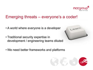 Emerging threats – everyone’s a coder!
• A world where everyone is a developer
• Traditional security expertise in
development / engineering teams diluted
• We need better frameworks and platforms

 