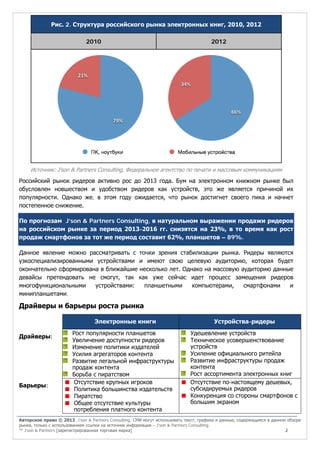 Рис. 2. Структура российского рынка электронных книг, 2010, 2012
2010

2012

Источник: J’son & Partners Consulting, Федеральное агентство по печати и массовым коммуникациям

Российский рынок ридеров активно рос до 2013 года. Бум на электронном книжном рынке был
обусловлен новшеством и удобством ридеров как устройств, это же является причиной их
популярности. Однако же, в этом году ожидается, что рынок достигнет своего пика и начнет
постепенное снижение.
По прогнозам J’son & Partners Consulting, в натуральном выражении продажи ридеров
на российском рынке за период 2013-2016 гг. снизятся на 23%, в то время как рост
продаж смартфонов за тот же период составит 62%, планшетов – 89%.
Данное явление можно рассматривать с точки зрения стабилизации рынка. Ридеры являются
узкоспециализированными устройствами и имеют свою целевую аудиторию, которая будет
окончательно сформирована в ближайшие несколько лет. Однако на массовую аудиторию данные
девайсы претендовать не смогут, так как уже сейчас идет процесс замещения ридеров
многофункциональными
устройствами:
планшетными
компьютерами,
смартфонами
и
минипланшетами.

Драйверы и барьеры роста рынка
Электронные книги
Драйверы:

Барьеры:

Рост популярности планшетов
Увеличение доступности ридеров
Изменение политики издателей
Усилия агрегаторов контента
Развитие легальной инфраструктуры
продаж контента
Борьба с пиратством
Отсутствие крупных игроков
Политика большинства издательств
Пиратство
Общее отсутствие культуры
потребления платного контента

Устройства-ридеры
Удешевление устройств
Техническое усовершенствование
устройств
Усиление официального ритейла
Развитие инфраструктуры продаж
контента
Рост ассортимента электронных книг
Отсутствие по-настоящему дешевых,
субсидируемых ридеров
Конкуренция со стороны смартфонов с
большим экраном

Авторское право © 2013, J’son & Partners Consulting. СМИ могут использовать текст, графики и данные, содержащиеся в данном обзоре
рынка, только с использованием ссылки на источник информации – J’son & Partners Consulting.
™ J’son & Partners [зарегистрированная торговая марка]
2

 