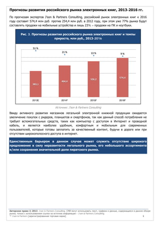 Прогнозы развития российского рынка электронных книг, 2013-2016 гг.
По прогнозам экспертов J’son & Partners Consulting, российский рынок электронных книг к 2016
году составит 574,4 млн руб. против 254,4 млн руб. в 2012 году, при этом уже 77% рынка будут
составлять продажи на мобильные устройства и лишь 23% – продажи на ПК и ноутбуки.
Рис. 3. Прогнозы развития российского рынка электронных книг и темпы
прироста, млн руб., 2013-2016

Источник: J’son & Partners Consulting

Ввиду активного развития магазинов легальной электронной книжной продукции ожидается
увеличение покупок с ридеров, планшетов и смартфонов, так как данный способ потребления не
требует вспомогательных средств, таких как компьютер с доступом в Интернет и проводной
кабель, и является наиболее удобным, комфортным и мобильным для современных
пользователей, которые готовы заплатить за качественный контент, будучи в дороге или при
отсутствии широкополосного доступа в интернет.
Единственным барьером в данном случае может служить отсутствие широкого
предложения в силу неразвитости легального рынка, его небольшого ассортимента
и/или сохранения значительной доли пиратского рынка.

Авторское право © 2013, J’son & Partners Consulting. СМИ могут использовать текст, графики и данные, содержащиеся в данном обзоре
рынка, только с использованием ссылки на источник информации – J’son & Partners Consulting.
™ J’son & Partners [зарегистрированная торговая марка]
3

 