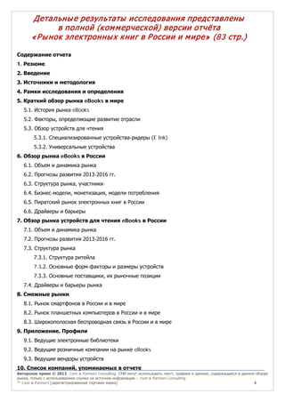 Детальны е результаты исследования представлены
в полной (ком м ерческой) версии отчёта
« Ры нок электронны х книг в России и м ире» (83 стр.)
Содержание отчета
1. Резюме
2. Введение
3. Источники и методология
4. Рамки исследования и определения
5. Краткий обзор рынка eBooks в мире
5.1. История рынка eBooks
5.2. Факторы, определяющие развитие отрасли
5.3. Обзор устройств для чтения
5.3.1. Специализированные устройства-ридеры (E Ink)
5.3.2. Универсальные устройства
6. Обзор рынка eBooks в России
6.1. Объем и динамика рынка
6.2. Прогнозы развития 2013-2016 гг.
6.3. Структура рынка, участники
6.4. Бизнес-модели, монетизация, модели потребления
6.5. Пиратский рынок электронных книг в России
6.6. Драйверы и барьеры
7. Обзор рынка устройств для чтения eBooks в России
7.1. Объем и динамика рынка
7.2. Прогнозы развития 2013-2016 гг.
7.3. Структура рынка
7.3.1. Структура ритейла
7.3.2. Основные форм-факторы и размеры устройств
7.3.3. Основные поставщики, их рыночные позиции
7.4. Драйверы и барьеры рынка
8. Смежные рынки
8.1. Рынок смартфонов в России и в мире
8.2. Рынок планшетных компьютеров в России и в мире
8.3. Широкополосная беспроводная связь в России и в мире
9. Приложение. Профили
9.1. Ведущие электронные библиотеки
9.2. Ведущие розничные компании на рынке eBooks
9.3. Ведущие вендоры устройств
10. Список компаний, упоминаемых в отчете

Авторское право © 2013, J’son & Partners Consulting. СМИ могут использовать текст, графики и данные, содержащиеся в данном обзоре
рынка, только с использованием ссылки на источник информации – J’son & Partners Consulting.
™ J’son & Partners [зарегистрированная торговая марка]
4

 
