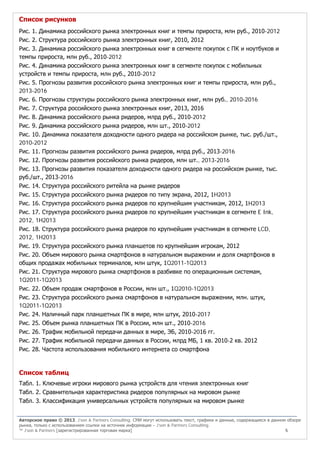 Список рисунков
Рис. 1. Динамика российского рынка электронных книг и темпы прироста, млн руб., 2010-2012
Рис. 2. Структура российского рынка электронных книг, 2010, 2012
Рис. 3. Динамика российского рынка электронных книг в сегменте покупок с ПК и ноутбуков и
темпы прироста, млн руб., 2010-2012
Рис. 4. Динамика российского рынка электронных книг в сегменте покупок с мобильных
устройств и темпы прироста, млн руб., 2010-2012
Рис. 5. Прогнозы развития российского рынка электронных книг и темпы прироста, млн руб.,
2013-2016
Рис. 6. Прогнозы структуры российского рынка электронных книг, млн руб., 2010-2016
Рис. 7. Структура российского рынка электронных книг, 2013, 2016
Рис. 8. Динамика российского рынка ридеров, млрд руб., 2010-2012
Рис. 9. Динамика российского рынка ридеров, млн шт., 2010-2012
Рис. 10. Динамика показателя доходности одного ридера на российском рынке, тыс. руб./шт.,
2010-2012
Рис. 11. Прогнозы развития российского рынка ридеров, млрд руб., 2013-2016
Рис. 12. Прогнозы развития российского рынка ридеров, млн шт., 2013-2016
Рис. 13. Прогнозы развития показателя доходности одного ридера на российском рынке, тыс.
руб./шт., 2013-2016
Рис. 14. Структура российского ритейла на рынке ридеров
Рис. 15. Структура российского рынка ридеров по типу экрана, 2012, 1H2013
Рис. 16. Структура российского рынка ридеров по крупнейшим участникам, 2012, 1H2013
Рис. 17. Структура российского рынка ридеров по крупнейшим участникам в сегменте E Ink,
2012, 1H2013
Рис. 18. Структура российского рынка ридеров по крупнейшим участникам в сегменте LCD,
2012, 1H2013
Рис. 19. Структура российского рынка планшетов по крупнейшим игрокам, 2012
Рис. 20. Объем мирового рынка смартфонов в натуральном выражении и доля смартфонов в
общих продажах мобильных терминалов, млн штук, 1Q2011-1Q2013
Рис. 21. Структура мирового рынка смартфонов в разбивке по операционным системам,
1Q2011-1Q2013
Рис. 22. Объем продаж смартфонов в России, млн шт., 1Q2010-1Q2013
Рис. 23. Структура российского рынка смартфонов в натуральном выражении, млн. штук,
1Q2011-1Q2013
Рис. 24. Наличный парк планшетных ПК в мире, млн штук, 2010-2017
Рис. 25. Объем рынка планшетных ПК в России, млн шт., 2010-2016
Рис. 26. Трафик мобильной передачи данных в мире, ЭБ, 2010-2016 гг.
Рис. 27. Трафик мобильной передачи данных в России, млрд МБ, 1 кв. 2010-2 кв. 2012
Рис. 28. Частота использования мобильного интернета со смартфона

Список таблиц
Табл. 1. Ключевые игроки мирового рынка устройств для чтения электронных книг
Табл. 2. Сравнительная характеристика ридеров популярных на мировом рынке
Табл. 3. Классификация универсальных устройств популярных на мировом рынке
Авторское право © 2013, J’son & Partners Consulting. СМИ могут использовать текст, графики и данные, содержащиеся в данном обзоре
рынка, только с использованием ссылки на источник информации – J’son & Partners Consulting.
™ J’son & Partners [зарегистрированная торговая марка]
5

 