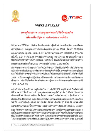 PRESS RELEASE

สภาผูส่งออกฯ เสนอยุทธศาสตร์ปรับโครงสร้าง
้
เพื่อแก้ไขปั ญหาการส่งออกอย่างยั่งยืน
3 ธันวาคม 2556 - (11.00 น.ห้องประชุมสภาผู้ส่งสินค้าทางเรือแห่งประเทศไทย)
สภาผู้ส่งออกฯ ระบุมูลค่าการส่งออกไทยเดือนตุลาคม 2556 มีมูลค่า 19,393.5
ล้านเหรียญสหรัฐ ลดลงร้อยละ 0.67 ในรูปเงินบาทมีมูลค่า 603,082.4 ล้านบาท
เพิ่ ม ขึ้ น 0.94 จากตั ว เลขการส่ ง ออกรวมของไทยในระยะ 10 เดื อ นที่ ผ่ า นมา
ประกอบกับสถานการณ์ ทางการเมืองในขณะนี้ จึงเป็นที่แน่ชัดแล้วว่าตัวเลขการ
ส่งออกรวมของไทยทั้งปี 2556 น่าจะเติบโตได้เพียง 0.5% เท่านั้น
สาหรับสถานการณ์เศรษฐกิจโลกในปีหน้ามีแนวโน้มปรับตัวดีขึ้น เห็นได้ชัดจาก
อุปสงค์ภาคครัวเรือนของสหรัฐอเมริกามีการปรับตัวดีขึ้น เศรษฐกิจสหภาพยุโรปมี
แนวโน้มฟื้นตัว เศรษฐกิจจีนและเอเชียมีแนวโน้มขยายตัวในอัตราที่ใกล้เคียงกับปี
2556 แม้ว่าเศรษฐกิจญี่ปุ่นมีแนวโน้มชะลอตัว แต่ในภาพรวมเชื่อว่าจะมีทิศทาง
เป็นบวก ด้วยปัจจัยดังกล่าวข้างต้น สภาผู้ส่งออกฯ จึง คาดการณ์การส่งออกปี
2557 เติบโตที่ 5%
อย่างไรก็ตาม ถึงแม้ว่าเศรษฐกิจโลกโดยรวมในปี 2557 จะปรับตัวไปในทิศทางที่
ดี ขึ้ น แต่ ก ารฟื้ น ตั ว อย่ า งช้ า ๆของสภาวะเศรษฐกิ จ โลกนั้ น ไม่ ไ ด้ ท าให้ ค วาม
ต้ อ งการสิ น ค้ า ในตลาดโลกเพิ่ ม ขึ้ น อย่ า งรวดเร็ ว ดั ง นั้ น การกระตุ้ น ตั ว เลขการ
ส่งออกด้าน Demand side ด้วยกลยุทธ์ทางการตลาดเพียงอย่างเดียวจึงไม่เพียง
พอที่ จ ะผลั ก ยอดส่ ง ออกของไทยให้ เ ติ บ โตได้ ตามเป้ า สิ่ ง ที่ ต้ อ งหั น มาให้
ความสาคัญในขณะนี้คือการปรับโครงสร้างภาคการส่ง ออกซึ่งเป็นด้าน Supply
side ให้สามารถแข่งขันได้ภายใต้สภาวะเศรษฐกิจโลกที่มีการแข่งขันอย่างรุนแรง
ดังนั้น สภาผู้ส่งออกฯ จึงได้จัดทาร่างยุทธศาสตร์ส่งออกไทยซึ่งมีวัตถุประสงค์เพื่อ
ปรับโครงสร้างการส่งออกให้แข็งแกร่งและมีประสิทธิ ภาพสามารถแข่งขันได้ และ
ได้นาเสนอต่อรองนายกรัฐมนตรีและรัฐมนตรีว่าการกระทรวงพาณิชย์ เมื่อวันที่
1|Page

สภาผูส่งสินค้าทางเรือแห่งประเทศไทย (สภาผูส่งออกฯ)
้
้

 