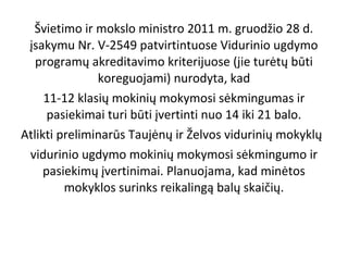 Švietimo ir mokslo ministro 2011 m. gruodžio 28 d.
įsakymu Nr. V-2549 patvirtintuose Vidurinio ugdymo
programų akreditavimo kriterijuose (jie turėtų būti
koreguojami) nurodyta, kad
11-12 klasių mokinių mokymosi sėkmingumas ir
pasiekimai turi būti įvertinti nuo 14 iki 21 balo.
Atlikti preliminarūs Taujėnų ir Želvos vidurinių mokyklų
vidurinio ugdymo mokinių mokymosi sėkmingumo ir
pasiekimų įvertinimai. Planuojama, kad minėtos
mokyklos surinks reikalingą balų skaičių.

 