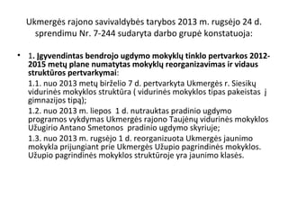 Ukmergės rajono savivaldybės tarybos 2013 m. rugsėjo 24 d.
sprendimu Nr. 7-244 sudaryta darbo grupė konstatuoja:
• 1. Įgyvendintas bendrojo ugdymo mokyklų tinklo pertvarkos 20122015 metų plane numatytas mokyklų reorganizavimas ir vidaus
struktūros pertvarkymai:
1.1. nuo 2013 metų birželio 7 d. pertvarkyta Ukmergės r. Siesikų
vidurinės mokyklos struktūra ( vidurinės mokyklos tipas pakeistas į
gimnazijos tipą);
1.2. nuo 2013 m. liepos 1 d. nutrauktas pradinio ugdymo
programos vykdymas Ukmergės rajono Taujėnų vidurinės mokyklos
Užugirio Antano Smetonos pradinio ugdymo skyriuje;
1.3. nuo 2013 m. rugsėjo 1 d. reorganizuota Ukmergės jaunimo
mokykla prijungiant prie Ukmergės Užupio pagrindinės mokyklos.
Užupio pagrindinės mokyklos struktūroje yra jaunimo klasės.

 