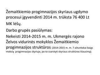 Žemaitkiemio progimnazijos skyriaus ugdymo
procesui įgyvendinti 2014 m. trūksta 76 400 Lt
MK lėšų.
Darbo grupės pasiūlymas:
Nekeisti 2014-2015 m. m. Ukmergės rajono
Želvos vidurinės mokyklos Žemaitkiemio
progimnazijos struktūros (2014-2015 m. m. 7 aštuntokai baigs
mokslą progimnazijos skyriuje, po to svarstyti skyriaus struktūros klausimą).

 