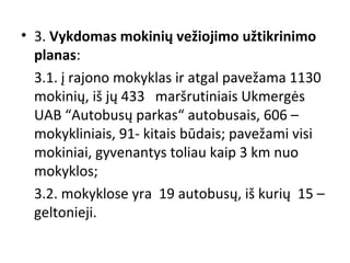 • 3. Vykdomas mokinių vežiojimo užtikrinimo
planas:
3.1. į rajono mokyklas ir atgal pavežama 1130
mokinių, iš jų 433 maršrutiniais Ukmergės
UAB “Autobusų parkas“ autobusais, 606 –
mokykliniais, 91- kitais būdais; pavežami visi
mokiniai, gyvenantys toliau kaip 3 km nuo
mokyklos;
3.2. mokyklose yra 19 autobusų, iš kurių 15 –
geltonieji.

 
