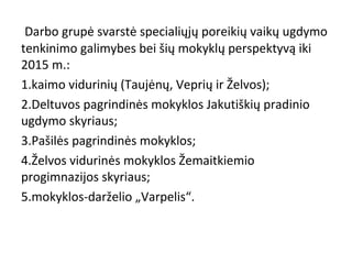 Darbo grupė svarstė specialiųjų poreikių vaikų ugdymo
tenkinimo galimybes bei šių mokyklų perspektyvą iki
2015 m.:
1.kaimo vidurinių (Taujėnų, Veprių ir Želvos);
2.Deltuvos pagrindinės mokyklos Jakutiškių pradinio
ugdymo skyriaus;
3.Pašilės pagrindinės mokyklos;
4.Želvos vidurinės mokyklos Žemaitkiemio
progimnazijos skyriaus;
5.mokyklos-darželio „Varpelis“.

 