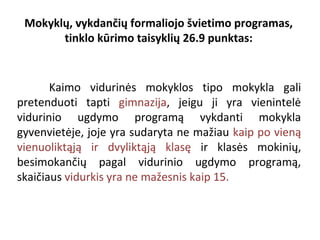Mokyklų, vykdančių formaliojo švietimo programas,
tinklo kūrimo taisyklių 26.9 punktas:

Kaimo vidurinės mokyklos tipo mokykla gali
pretenduoti tapti gimnazija, jeigu ji yra vienintelė
vidurinio ugdymo programą vykdanti mokykla
gyvenvietėje, joje yra sudaryta ne mažiau kaip po vieną
vienuoliktąją ir dvyliktąją klasę ir klasės mokinių,
besimokančių pagal vidurinio ugdymo programą,
skaičiaus vidurkis yra ne mažesnis kaip 15.

 