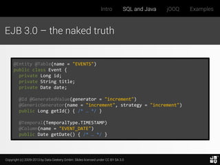 Intro

SQL and Java

jOOQ

EJB 3.0 – the naked truth

@Entity @Table(name = "EVENTS")
public class Event {
private Long id;
private String title;
private Date date;
@Id @GeneratedValue(generator = "increment")
@GenericGenerator(name = "increment", strategy = "increment")
public Long getId() { /* … */ }
@Temporal(TemporalType.TIMESTAMP)
@Column(name = "EVENT_DATE")
public Date getDate() { /* … */ }

Copyright (c) 2009-2013 by Data Geekery GmbH. Slides licensed under CC BY SA 3.0

Examples

 