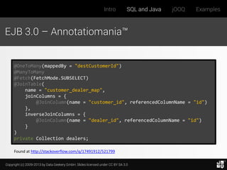 Intro

SQL and Java

jOOQ

Examples

EJB 3.0 – Annotatiomania™

@OneToMany(mappedBy = "destCustomerId")
@ManyToMany
@Fetch(FetchMode.SUBSELECT)
@JoinTable(
name = "customer_dealer_map",
joinColumns = {
@JoinColumn(name = "customer_id", referencedColumnName = "id")
},
inverseJoinColumns = {
@JoinColumn(name = "dealer_id", referencedColumnName = "id")
}
)
private Collection dealers;
Found at http://stackoverflow.com/q/17491912/521799
Copyright (c) 2009-2013 by Data Geekery GmbH. Slides licensed under CC BY SA 3.0

 