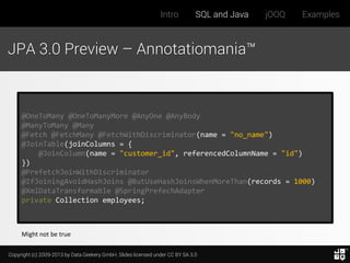 Intro

SQL and Java

jOOQ

Examples

JPA 3.0 Preview – Annotatiomania™

@OneToMany @OneToManyMore @AnyOne @AnyBody
@ManyToMany @Many
@Fetch @FetchMany @FetchWithDiscriminator(name = "no_name")
@JoinTable(joinColumns = {
@JoinColumn(name = "customer_id", referencedColumnName = "id")
})
@PrefetchJoinWithDiscriminator
@IfJoiningAvoidHashJoins @ButUseHashJoinsWhenMoreThan(records = 1000)
@XmlDataTransformable @SpringPrefechAdapter
private Collection employees;

Might not be true
Copyright (c) 2009-2013 by Data Geekery GmbH. Slides licensed under CC BY SA 3.0

 