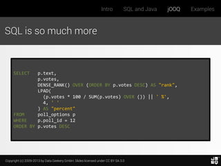 Intro

SQL and Java

jOOQ

SQL is so much more

SELECT

p.text,
p.votes,
DENSE_RANK() OVER (ORDER BY p.votes DESC) AS "rank",
LPAD(
(p.votes * 100 / SUM(p.votes) OVER ()) || ' %',
4, ' '
) AS "percent"
FROM
poll_options p
WHERE
p.poll_id = 12
ORDER BY p.votes DESC

Copyright (c) 2009-2013 by Data Geekery GmbH. Slides licensed under CC BY SA 3.0

Examples

 