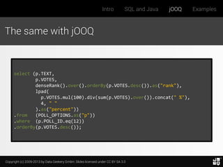 Intro

SQL and Java

jOOQ

The same with jOOQ

select (p.TEXT,
p.VOTES,
denseRank().over().orderBy(p.VOTES.desc()).as("rank"),
lpad(
p.VOTES.mul(100).div(sum(p.VOTES).over()).concat(" %"),
4, " "
).as("percent"))
.from
(POLL_OPTIONS.as("p"))
.where (p.POLL_ID.eq(12))
.orderBy(p.VOTES.desc());

Copyright (c) 2009-2013 by Data Geekery GmbH. Slides licensed under CC BY SA 3.0

Examples

 