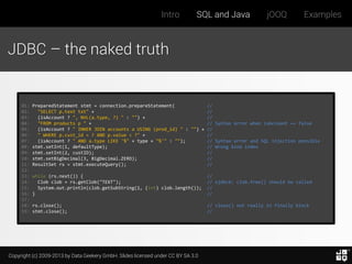 Intro

SQL and Java

jOOQ

Examples

JDBC – the naked truth

01:
02:
03:
04:
05:
06:
07:
08:
09:
10:
11:
12:
13:
14:
15:
16:
17:
18:
19:

PreparedStatement stmt = connection.prepareStatement(
//
"SELECT p.text txt" +
//
(isAccount ? ", NVL(a.type, ?) " : "") +
//
"FROM products p " +
// Syntax error when isAccount == false
(isAccount ? " INNER JOIN accounts a USING (prod_id) " : "") + //
" WHERE p.cust_id = ? AND p.value < ?" +
//
(isAccount ? " AND a.type LIKE '%" + type + "%'" : "");
// Syntax error and SQL injection possible
stmt.setInt(1, defaultType);
// Wrong bind index
stmt.setInt(2, custID);
//
stmt.setBigDecimal(3, BigDecimal.ZERO);
//
ResultSet rs = stmt.executeQuery();
//
while (rs.next()) {
Clob clob = rs.getClob("TEXT");
System.out.println(clob.getSubString(1, (int) clob.length());
}

//
// ojdbc6: clob.free() should be called
//
//

rs.close();
stmt.close();

// close() not really in finally block
//

Copyright (c) 2009-2013 by Data Geekery GmbH. Slides licensed under CC BY SA 3.0

 