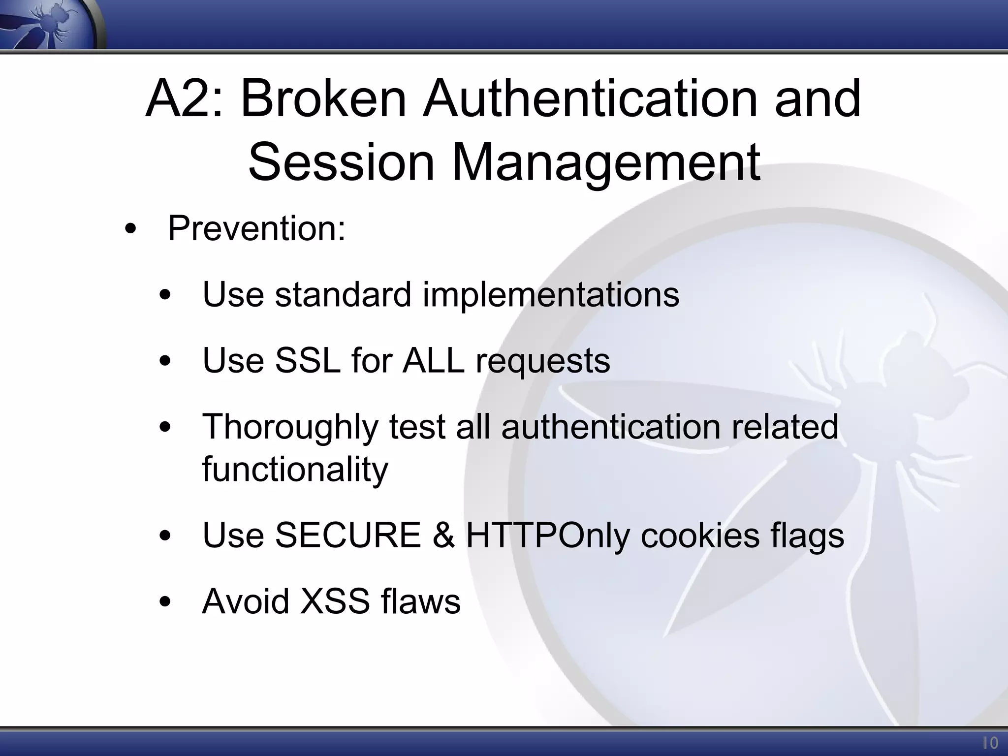 A2: Broken Authentication and
Session Management
• Prevention:
• Use standard implementations
• Use SSL for ALL requests
• Thoroughly test all authentication related
functionality

• Use SECURE & HTTPOnly cookies flags
• Avoid XSS flaws
10

 