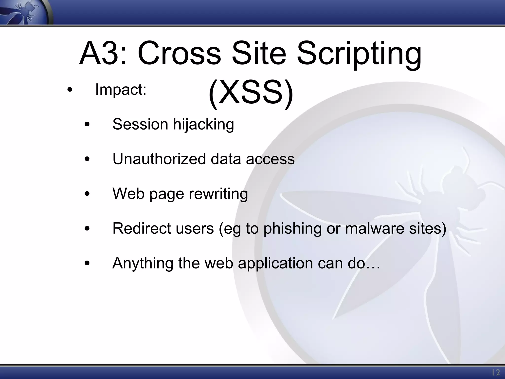 A3: Cross Site Scripting
• Impact:
(XSS)
•

Session hijacking

•

Unauthorized data access

•

Web page rewriting

•

Redirect users (eg to phishing or malware sites)

•

Anything the web application can do…

12

 