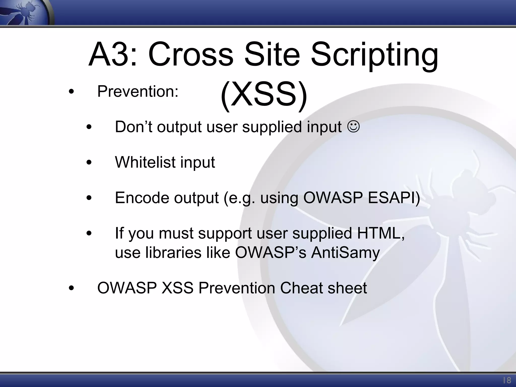 •

A3: Cross Site Scripting
Prevention:
(XSS)

•
•

Whitelist input

•

Encode output (e.g. using OWASP ESAPI)

•
•

Don’t output user supplied input 

If you must support user supplied HTML,
use libraries like OWASP’s AntiSamy
OWASP XSS Prevention Cheat sheet

18

 