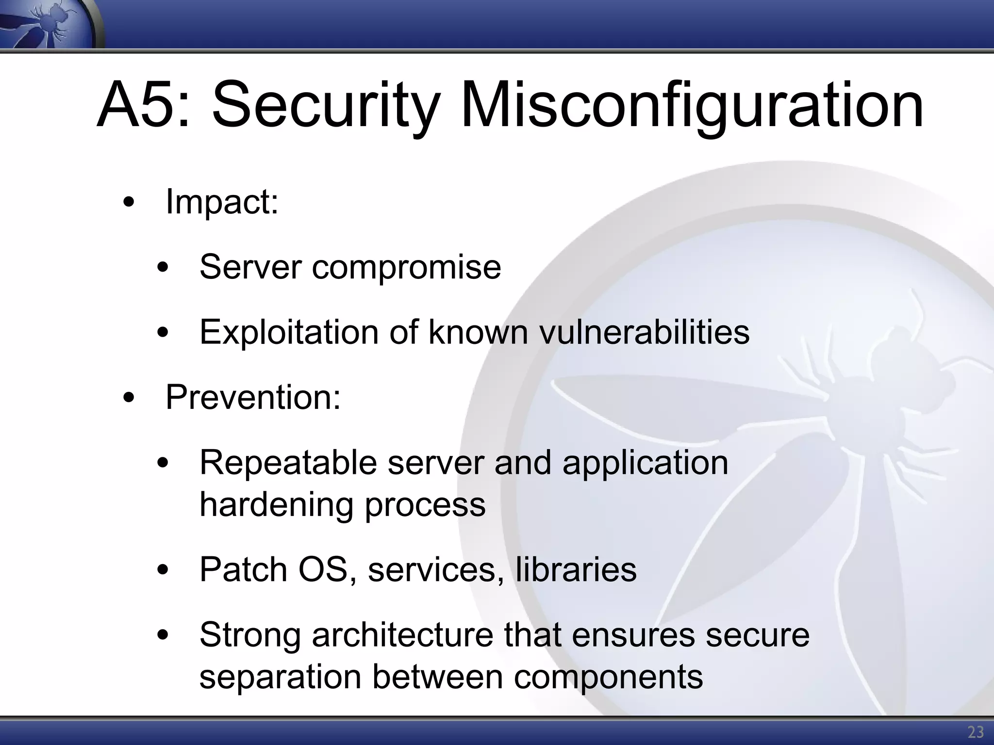 A5: Security Misconfiguration
• Impact:
• Server compromise
• Exploitation of known vulnerabilities
• Prevention:
• Repeatable server and application
hardening process

• Patch OS, services, libraries
• Strong architecture that ensures secure
separation between components

23

 