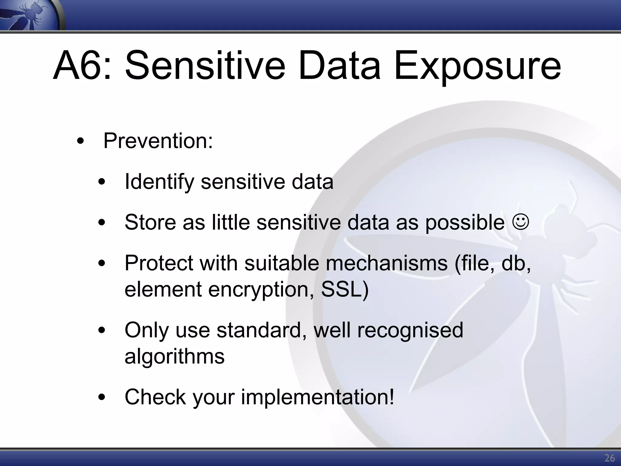 A6: Sensitive Data Exposure
• Prevention:
• Identify sensitive data
• Store as little sensitive data as possible 
• Protect with suitable mechanisms (file, db,
element encryption, SSL)

• Only use standard, well recognised
algorithms

• Check your implementation!
26

 