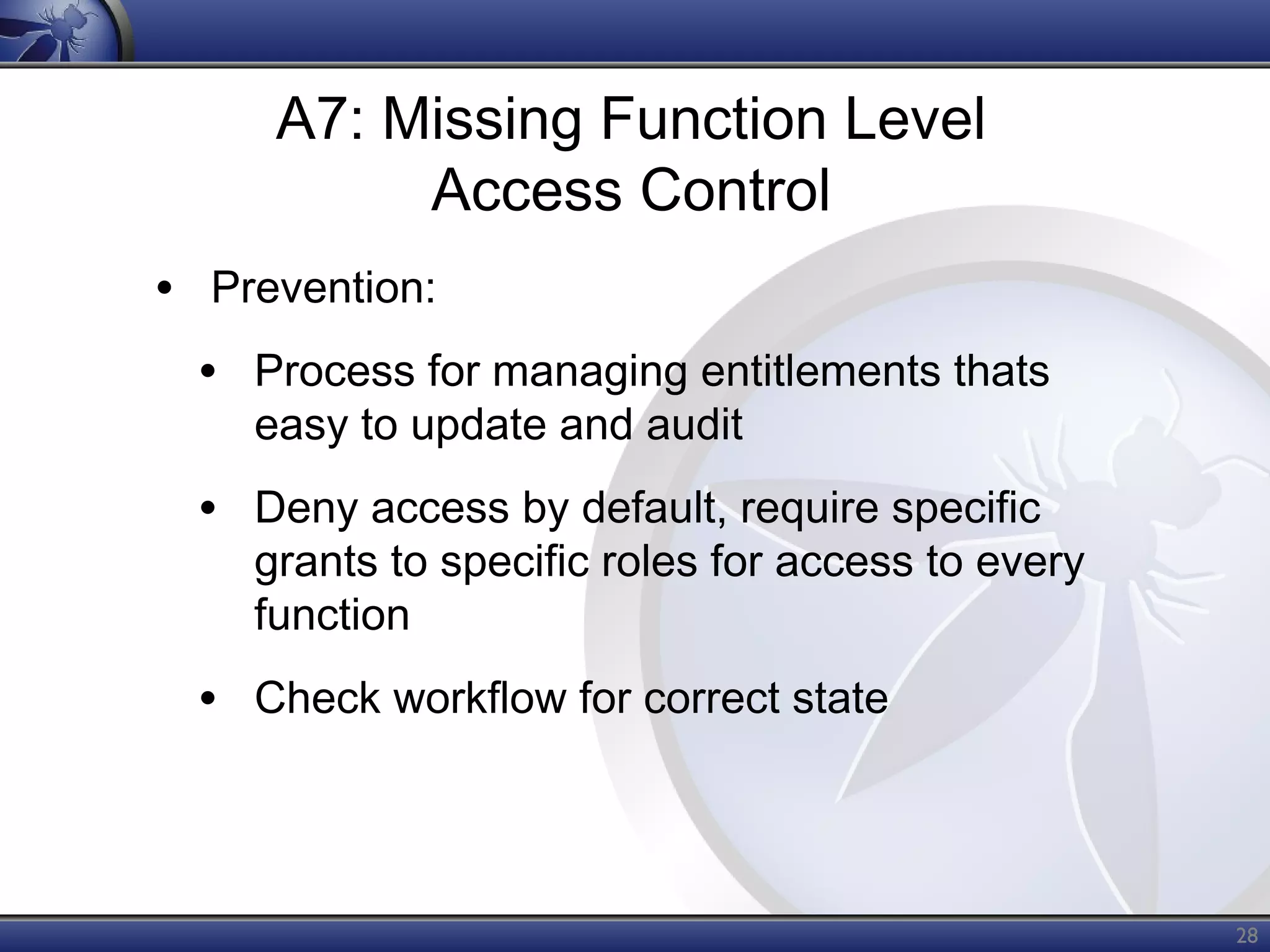 A7: Missing Function Level
Access Control
• Prevention:
• Process for managing entitlements thats
easy to update and audit

• Deny access by default, require specific

grants to specific roles for access to every
function

• Check workflow for correct state

28

 