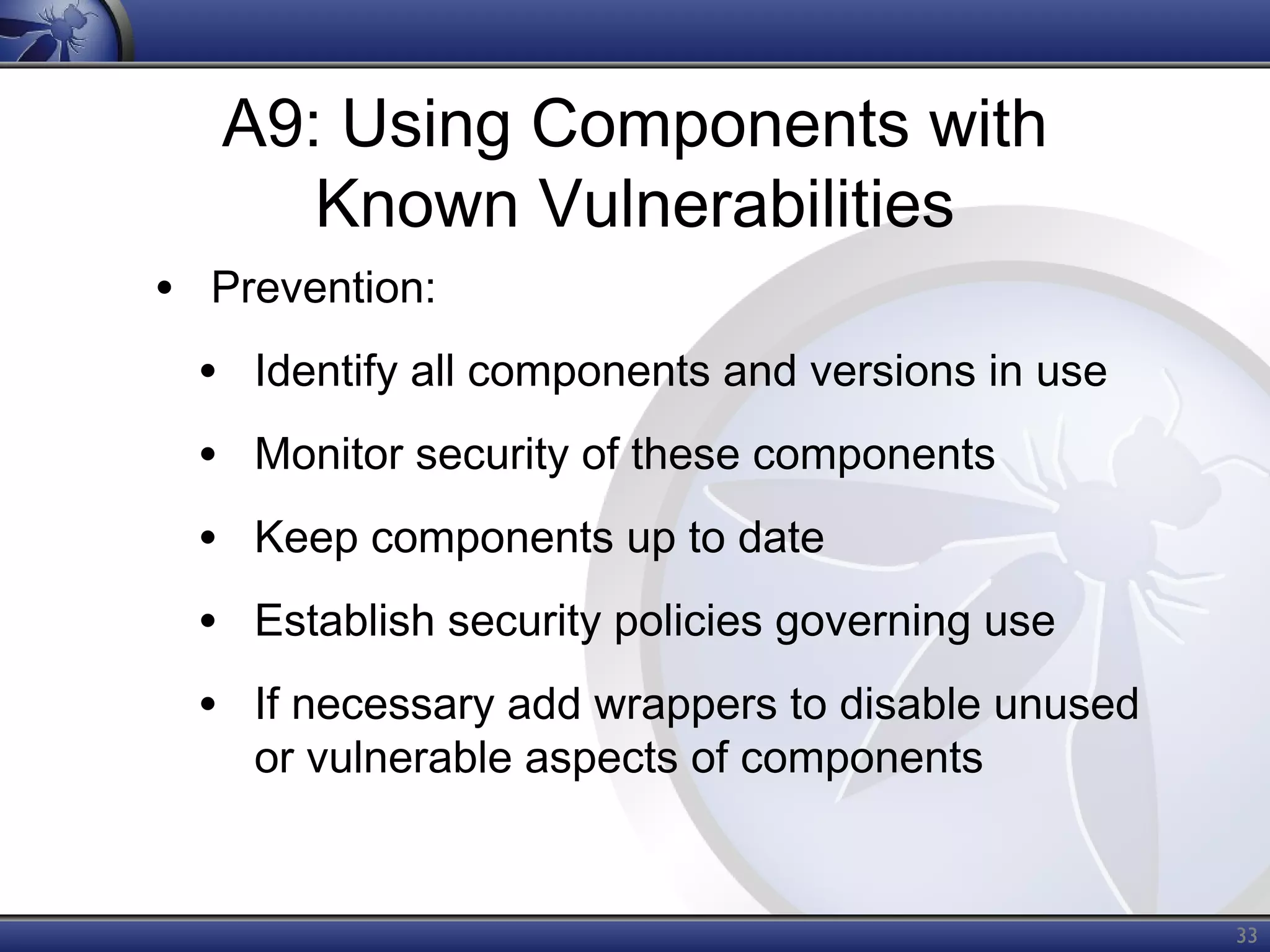 A9: Using Components with
Known Vulnerabilities
• Prevention:
• Identify all components and versions in use
• Monitor security of these components
• Keep components up to date
• Establish security policies governing use
• If necessary add wrappers to disable unused
or vulnerable aspects of components

33

 