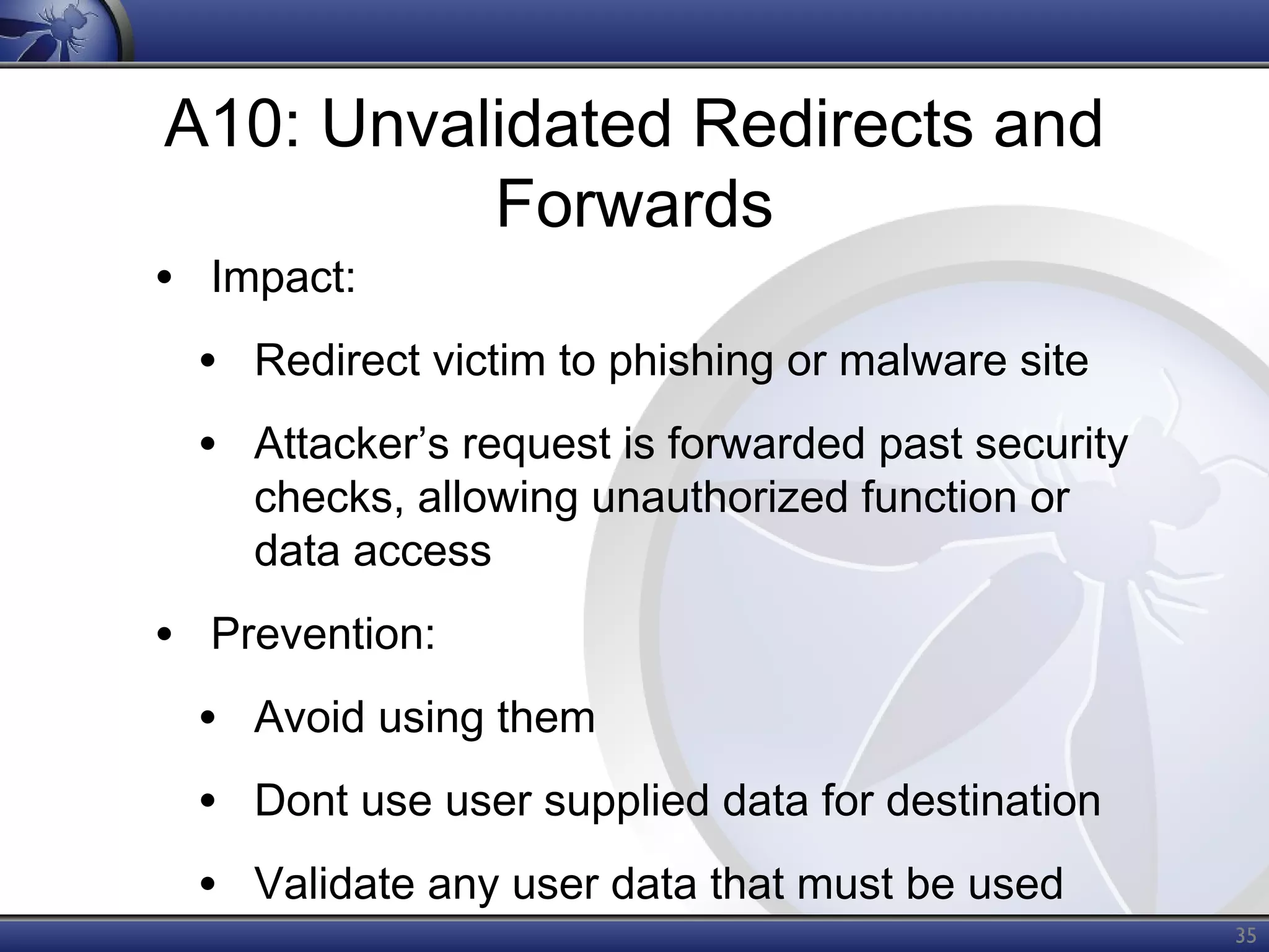 A10: Unvalidated Redirects and
Forwards

• Impact:

• Redirect victim to phishing or malware site
• Attacker’s request is forwarded past security
checks, allowing unauthorized function or
data access

• Prevention:
• Avoid using them
• Dont use user supplied data for destination
• Validate any user data that must be used
35

 