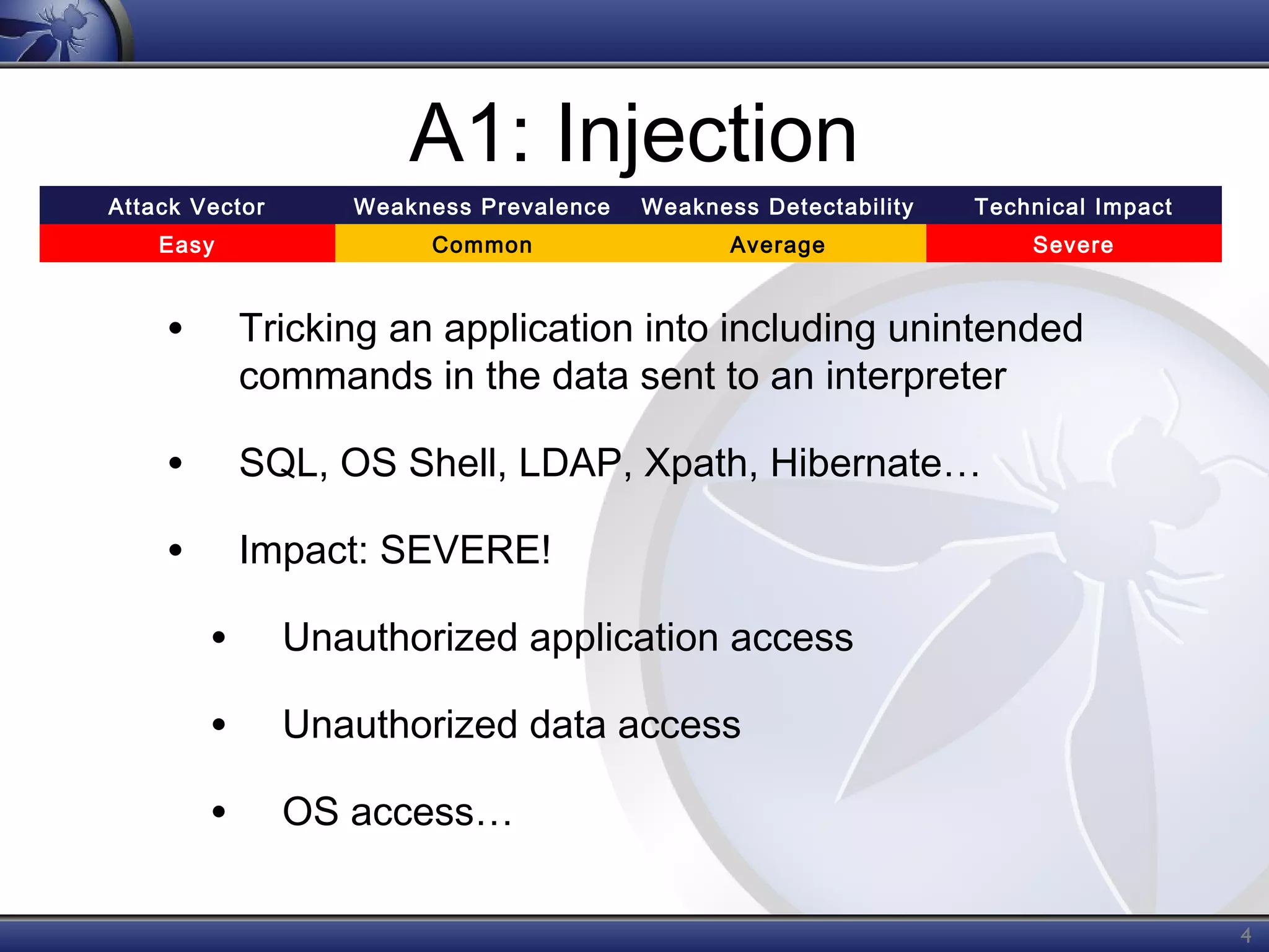 A1: Injection
Attack Vector

Weakness Prevalence

Weakness Detectability

Technical Impact

Easy

Common

Average

Severe

•

Tricking an application into including unintended
commands in the data sent to an interpreter

•

SQL, OS Shell, LDAP, Xpath, Hibernate…

•

Impact: SEVERE!

•

Unauthorized application access

•

Unauthorized data access

•

OS access…
4

 