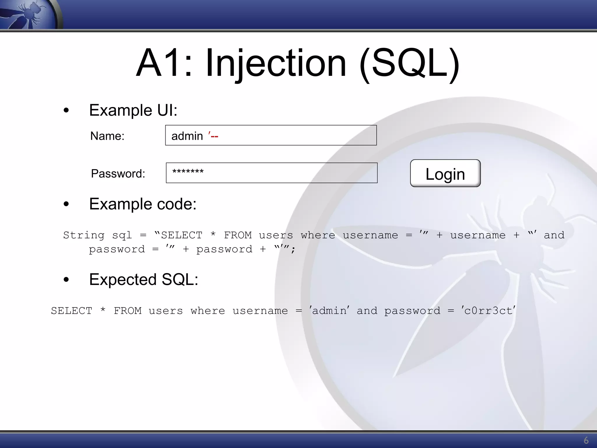 A1: Injection (SQL)
• Example UI:
Name:

admin ʹ--

Password:

*******

Login

• Example code:
String sql = “SELECT * FROM users where username = ʹ” + username + “ʹ and
password = ʹ” + password + “ʹ”;

• Expected SQL:
SELECT * FROM users where username = ʹadminʹ and password = ʹc0rr3ctʹ

6

 