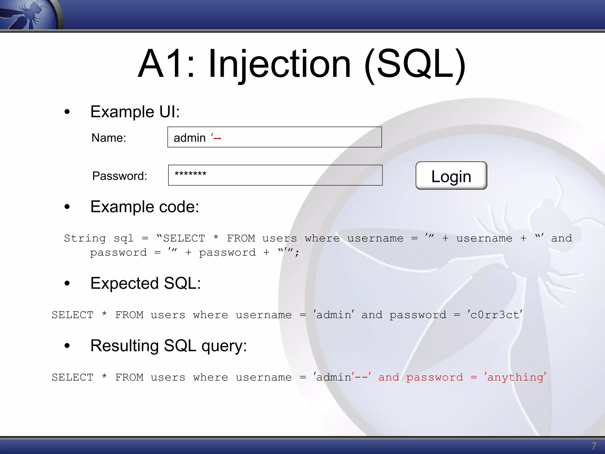 A1: Injection (SQL)
• Example UI:
Name:

admin ʹ--

Password:

*******

Login

• Example code:
String sql = “SELECT * FROM users where username = ʹ” + username + “ʹ and
password = ʹ” + password + “ʹ”;

• Expected SQL:
SELECT * FROM users where username = ʹadminʹ and password = ʹc0rr3ctʹ

• Resulting SQL query:
SELECT * FROM users where username = ʹadminʹ--ʹ and password = ʹanythingʹ

7

 