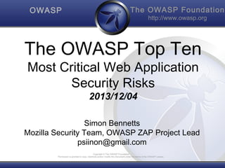 OWASP

The OWASP Foundation
http://www.owasp.org

The OWASP Top Ten
Most Critical Web Application
Security Risks
2013/12/04

Simon Bennetts
Mozilla Security Team, OWASP ZAP Project Lead
psiinon@gmail.com
Copyright © The OWASP Foundation
Permission is granted to copy, distribute and/or modify this document under the terms of the OWASP License.

 