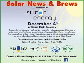 Solar News & Brews
Presented by

December 4th

at Canal Park Brewery

Come on down to the Brewery and meet your local solar module manufacturer Silicon Energy
and socialize with other local organizations promoting sustainability. Get all your solar questions answered, and find out how new state solar incentives for MN Power residential customers
make going solar affordable! Explore a project for your home with Silicon Energy!
Short presentation starts at 7pm • Socializing and Q&A to follow
Solar myth busting • Free appetizers • Prizes • Raffle
Co sponsors are

Contact Silicon Energy at 218-789-1710 to learn more!
silicon-energy.com • facebook.com/SiliconEnergy

 