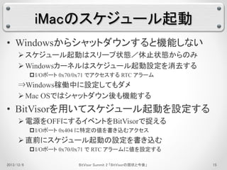 iMacのスケジュール起動 
• Windowsからシャットダウンすると機能しない 
 スケジュール起動はスリープ状態／休止状態からのみ 
Windowsカーネルはスケジュール起動設定を消去する 
I/Oポート0x70/0x71 でアクセスするRTC アラーム 
⇒Windows稼働中に設定してもダメ 
 Mac OSではシャットダウン後も機能する 
• BitVisorを用いてスケジュール起動を設定する 
 電源をOFFにするイベントをBitVisorで捉える 
I/Oポート0x404 に特定の値を書き込むアクセス 
 直前にスケジュール起動の設定を書き込む 
I/Oポート0x70/0x71 でRTC アラームに値を設定する 
2013/12/6 BitVisor Summit 2 「BitVisorの現状と今後」15 
 